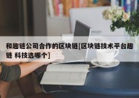 和趣链公司合作的区块链[区块链技术平台趣链 科技选哪个]