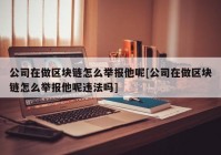 公司在做区块链怎么举报他呢[公司在做区块链怎么举报他呢违法吗]