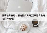 区块链专业可以报电信公司吗[区块链专业好考公务员吗]