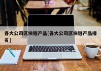 各大公司区块链产品[各大公司区块链产品排名]